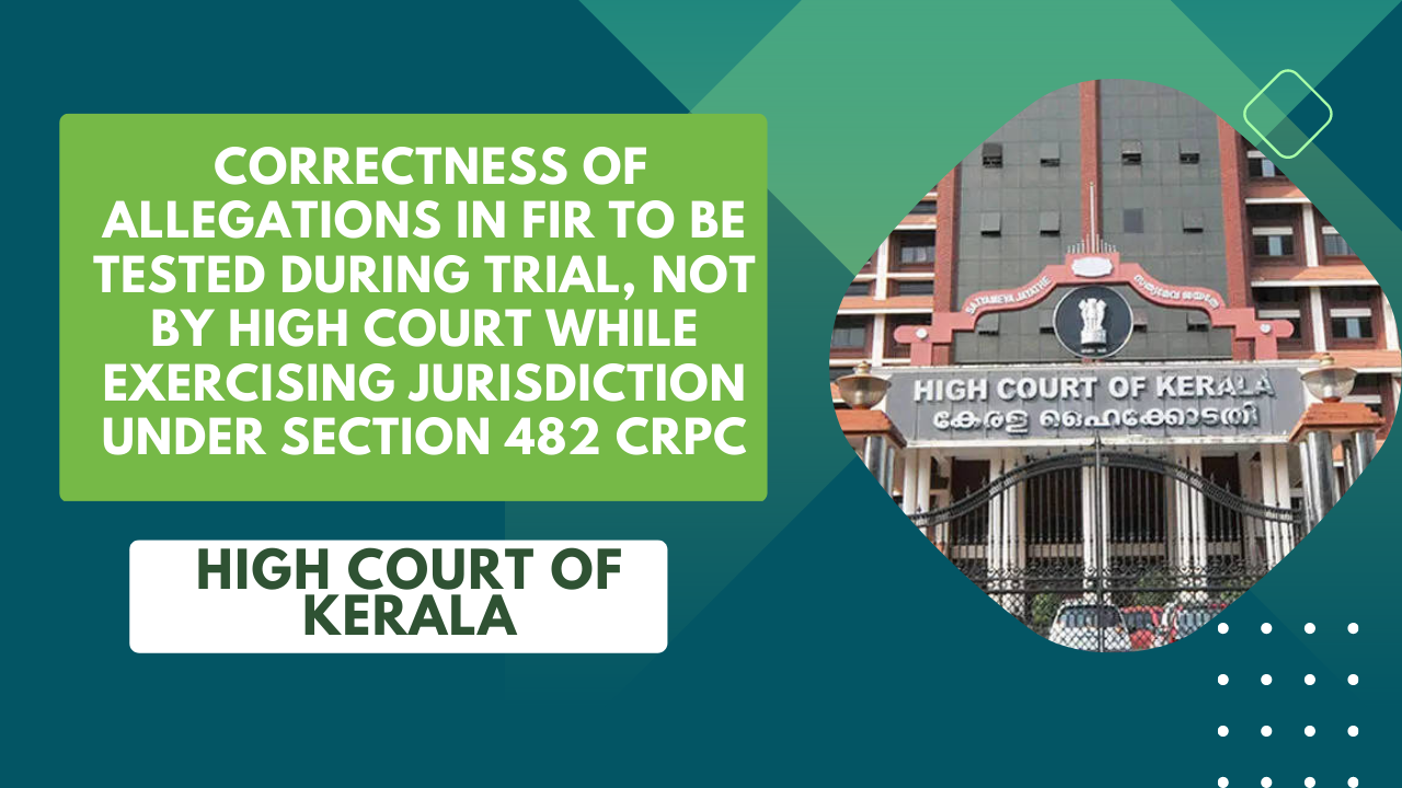 Kerala High Court: Correctness of Allegations in FIR to be Tested During Trial, Not by High Court While Exercising Jurisdiction under Section 482 CrPC